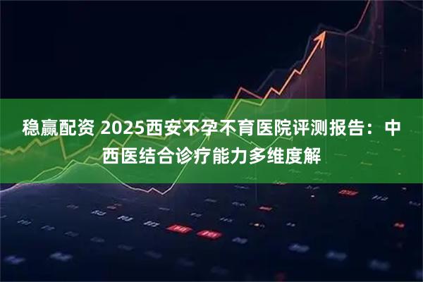 稳赢配资 2025西安不孕不育医院评测报告：中西医结合诊疗能力多维度解